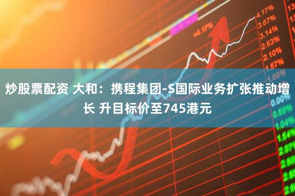 炒股票配资 大和：携程集团-S国际业务扩张推动增长 升目标价至745港元