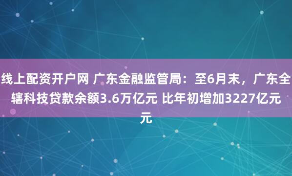 线上配资开户网 广东金融监管局：至6月末，广东全辖科技贷款余额3.6万亿元 比年初增加3227亿元