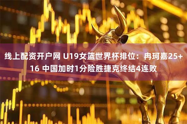 线上配资开户网 U19女篮世界杯排位：冉珂嘉25+16 中国加时1分险胜捷克终结4连败