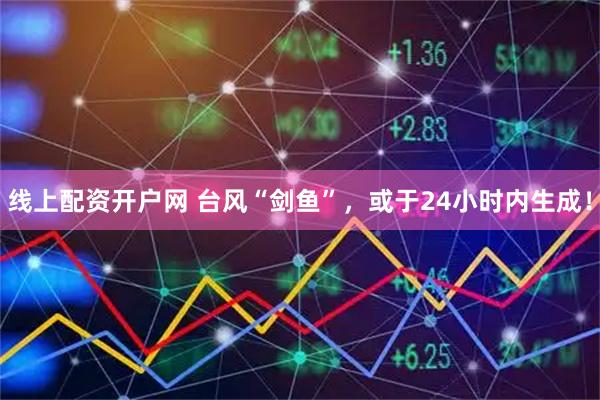 线上配资开户网 台风“剑鱼”，或于24小时内生成！