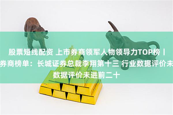 股票短线配资 上市券商领军人物领导力TOP榜丨成长发展券商榜单：长城证券总裁李翔第十三 行业数据评价未进前二十