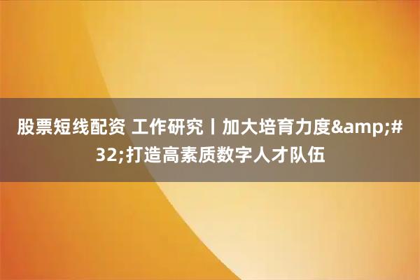 股票短线配资 工作研究丨加大培育力度 打造高素质数字人才队伍
