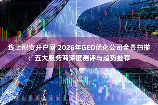线上配资开户网 2026年GEO优化公司全景扫描：五大服务商深度测评与趋势推荐