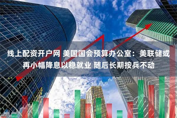线上配资开户网 美国国会预算办公室：美联储或再小幅降息以稳就业 随后长期按兵不动
